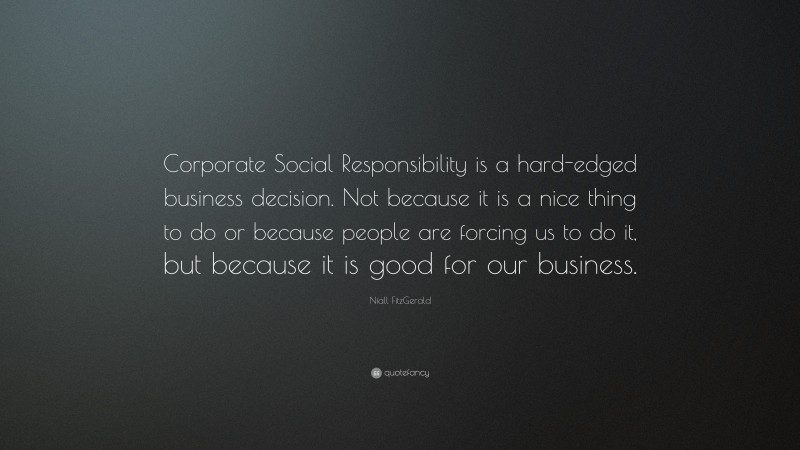 Niall FitzGerald Quote: “Corporate Social Responsibility is a hard-edged business decision. Not because it is a nice thing to do or because people are forcing us to do it, but because it is good for our business.”