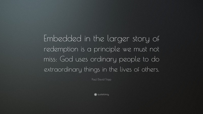 Paul David Tripp Quote: “Embedded in the larger story of redemption is a principle we must not miss: God uses ordinary people to do extraordinary things in the lives of others.”