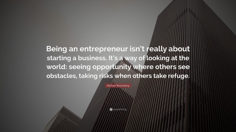 Michael Bloomberg Quote: “Being an entrepreneur isn’t really about starting a business. It’s a way of looking at the world: seeing opportunity where others see obstacles, taking risks when others take refuge.”
