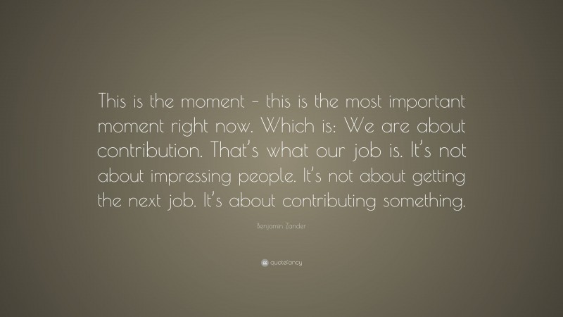 Benjamin Zander Quote: “This is the moment – this is the most important moment right now. Which is: We are about contribution. That’s what our job is. It’s not about impressing people. It’s not about getting the next job. It’s about contributing something.”