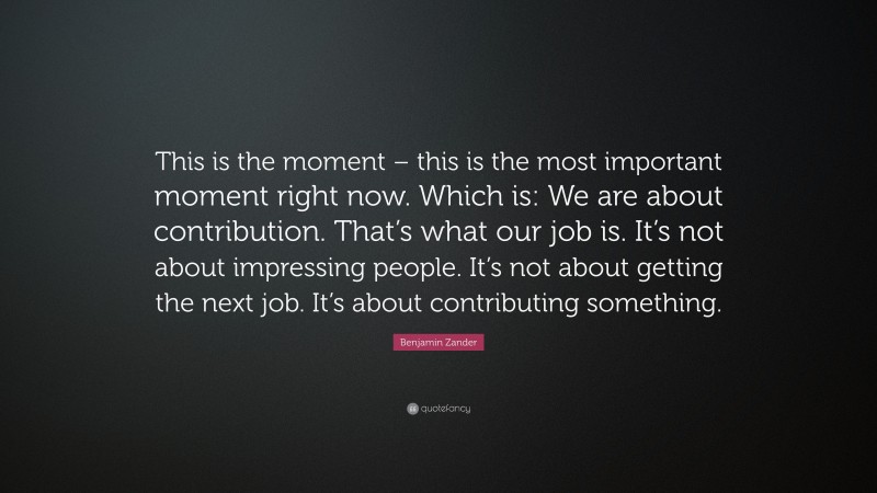 Benjamin Zander Quote: “This is the moment – this is the most important moment right now. Which is: We are about contribution. That’s what our job is. It’s not about impressing people. It’s not about getting the next job. It’s about contributing something.”