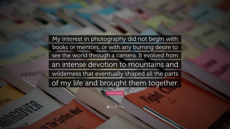 Galen Rowell Quote: “My interest in photography did not begin with books or mentors, or with any burning desire to see the world through a camera. It evolved from an intense devotion to mountains and wilderness that eventually shaped all the parts of my life and brought them together.”