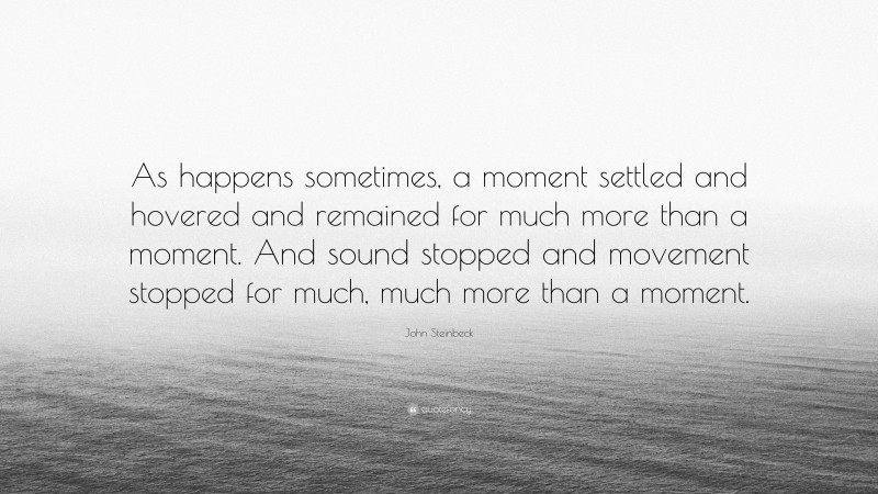 John Steinbeck Quote: “As happens sometimes, a moment settled and hovered and remained for much more than a moment. And sound stopped and movement stopped for much, much more than a moment.”