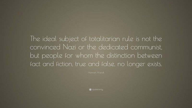 Hannah Arendt Quote: “The ideal subject of totalitarian rule is not the convinced Nazi or the dedicated communist, but people for whom the distinction between fact and fiction, true and false, no longer exists.”