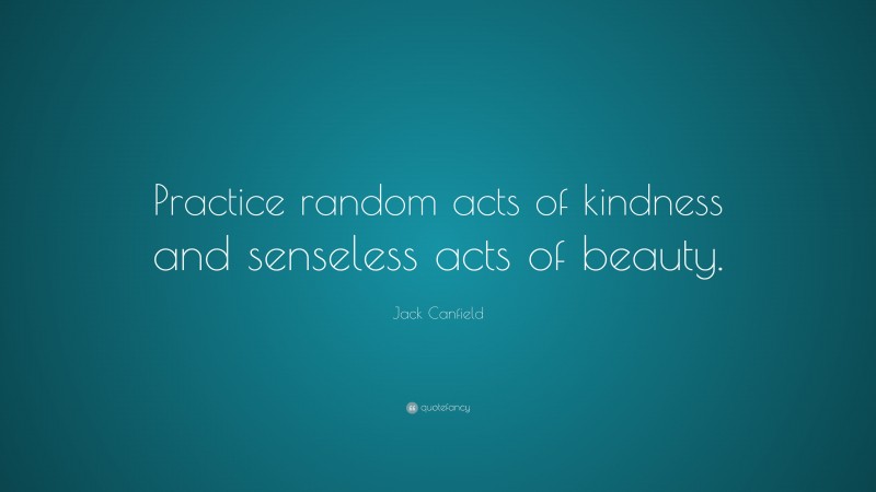Jack Canfield Quote: “Practice random acts of kindness and senseless acts of beauty.”