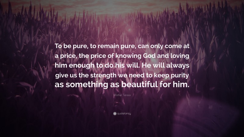 Mother Teresa Quote: “To be pure, to remain pure, can only come at a price, the price of knowing God and loving him enough to do his will. He will always give us the strength we need to keep purity as something as beautiful for him.”