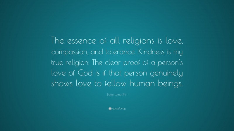 Dalai Lama XIV Quote: “The essence of all religions is love, compassion, and tolerance. Kindness is my true religion. The clear proof of a person’s love of God is if that person genuinely shows love to fellow human beings.”