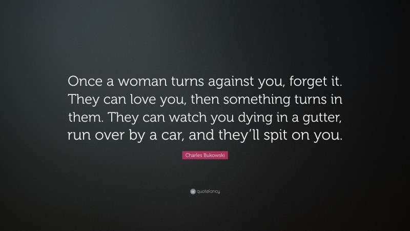 Charles Bukowski Quote: “Once a woman turns against you, forget it. They can love you, then something turns in them. They can watch you dying in a gutter, run over by a car, and they’ll spit on you.”
