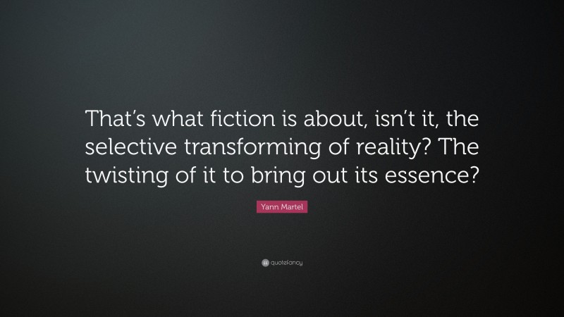 Yann Martel Quote: “That’s what fiction is about, isn’t it, the selective transforming of reality? The twisting of it to bring out its essence?”