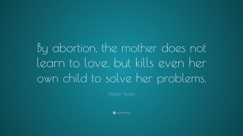 Mother Teresa Quote: “By abortion, the mother does not learn to love, but kills even her own child to solve her problems.”