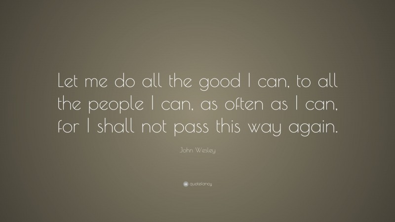 John Wesley Quote: “Let me do all the good I can, to all the people I can, as often as I can, for I shall not pass this way again.”