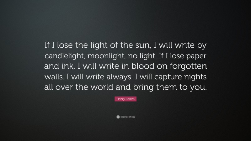 Henry Rollins Quote: “If I lose the light of the sun, I will write by candlelight, moonlight, no light. If I lose paper and ink, I will write in blood on forgotten walls. I will write always. I will capture nights all over the world and bring them to you.”
