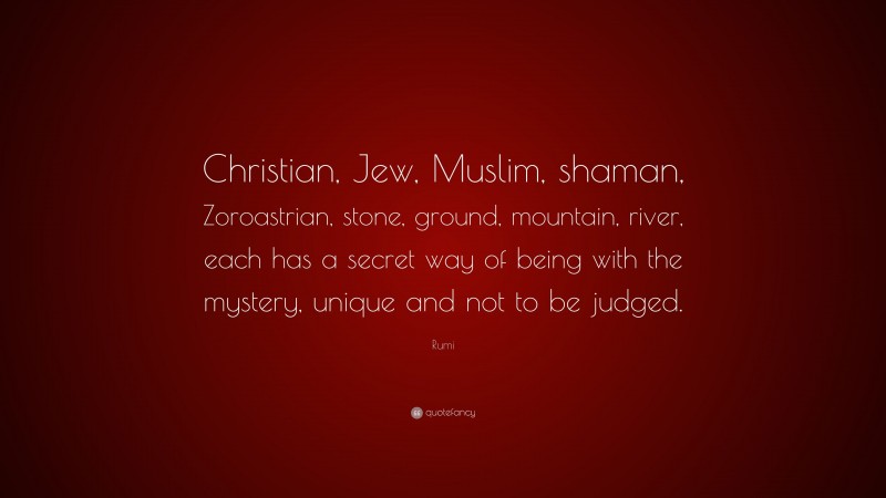 Rumi Quote: “Christian, Jew, Muslim, shaman, Zoroastrian, stone, ground, mountain, river, each has a secret way of being with the mystery, unique and not to be judged.”