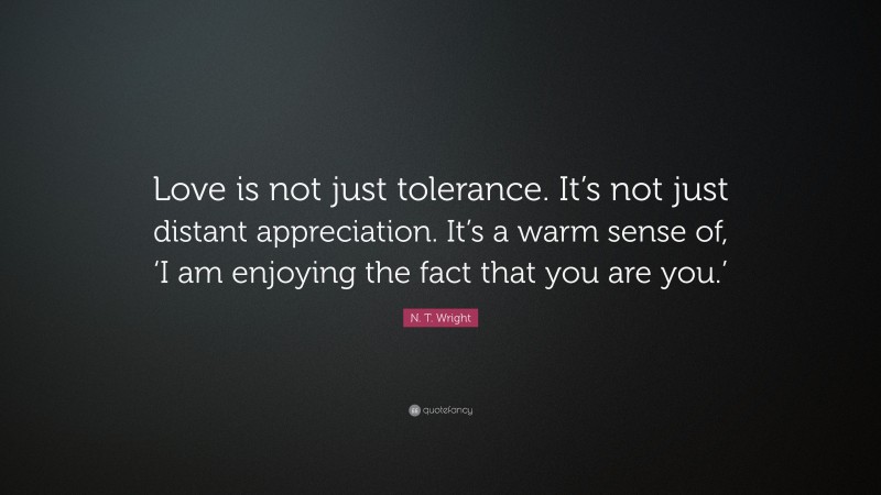 N. T. Wright Quote: “Love is not just tolerance. It’s not just distant appreciation. It’s a warm sense of, ‘I am enjoying the fact that you are you.’”