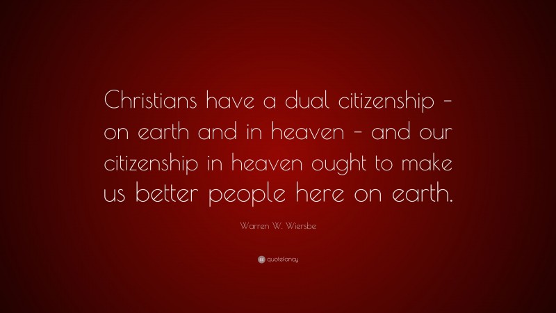 Warren W. Wiersbe Quote: “Christians have a dual citizenship – on earth and in heaven – and our citizenship in heaven ought to make us better people here on earth.”