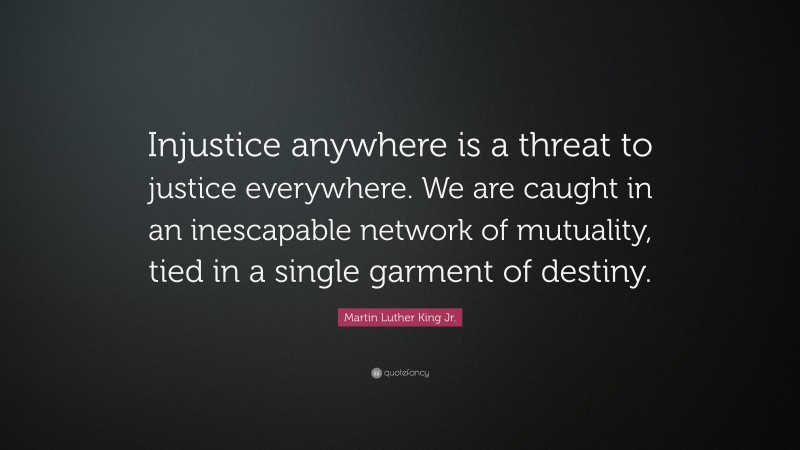 Martin Luther King Jr. Quote: “Injustice anywhere is a threat to justice everywhere. We are caught in an inescapable network of mutuality, tied in a single garment of destiny.”