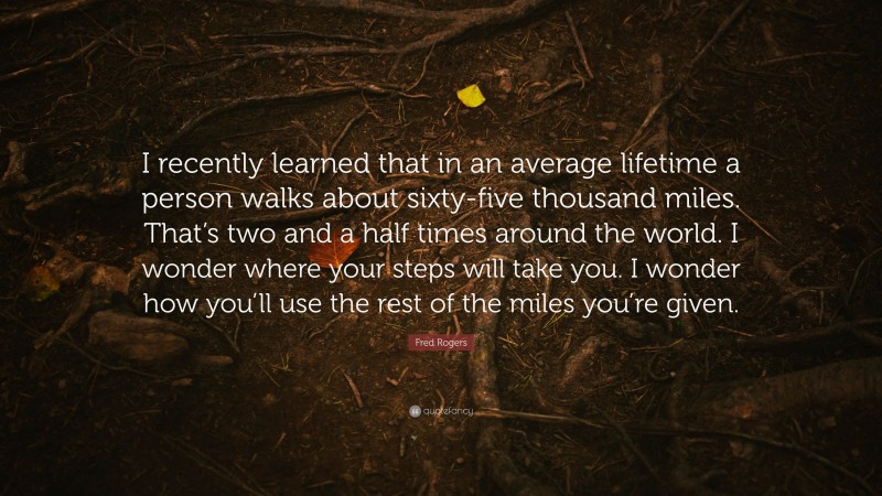 Fred Rogers Quote: “I recently learned that in an average lifetime a person walks about sixty-five thousand miles. That’s two and a half times around the world. I wonder where your steps will take you. I wonder how you’ll use the rest of the miles you’re given.”