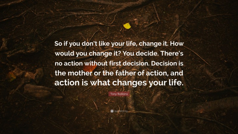 Tony Robbins Quote: “So if you don’t like your life, change it. How would you change it? You decide. There’s no action without first decision. Decision is the mother or the father of action, and action is what changes your life.”