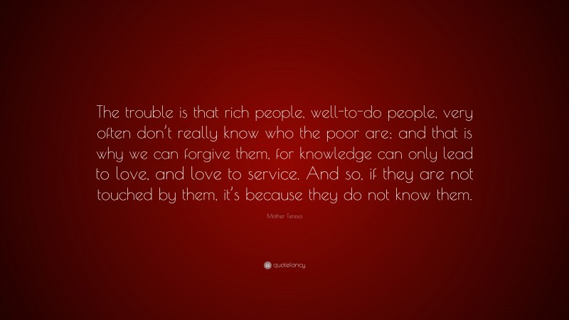 Mother Teresa Quote: “The trouble is that rich people, well-to-do people, very often don’t really know who the poor are; and that is why we can forgive them, for knowledge can only lead to love, and love to service. And so, if they are not touched by them, it’s because they do not know them.”