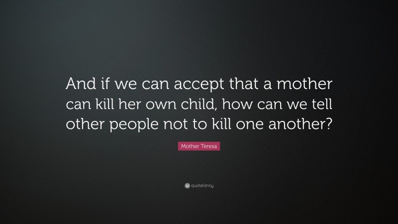 Mother Teresa Quote: “And if we can accept that a mother can kill her own child, how can we tell other people not to kill one another?”