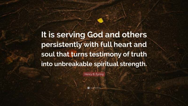 Henry B. Eyring Quote: “It is serving God and others persistently with full heart and soul that turns testimony of truth into unbreakable spiritual strength.”