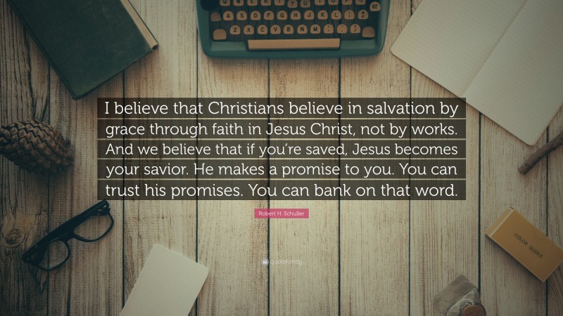 Robert H. Schuller Quote: “I believe that Christians believe in salvation by grace through faith in Jesus Christ, not by works. And we believe that if you’re saved, Jesus becomes your savior. He makes a promise to you. You can trust his promises. You can bank on that word.”