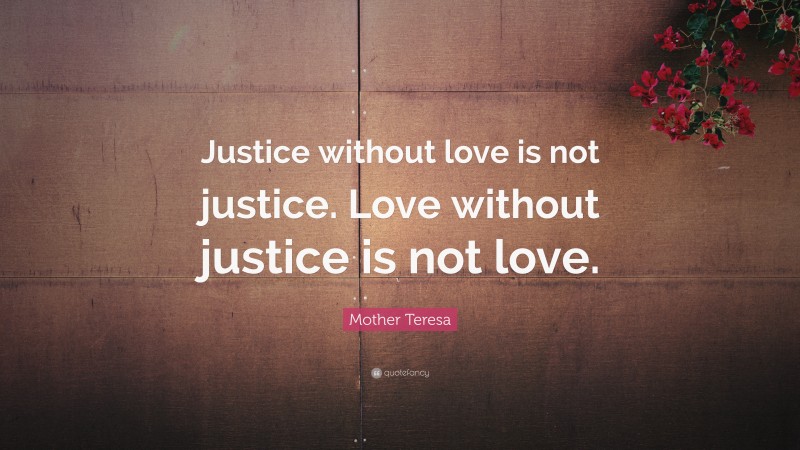 Mother Teresa Quote: “Justice without love is not justice. Love without justice is not love.”
