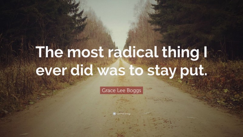 Grace Lee Boggs Quote: “The most radical thing I ever did was to stay put.”