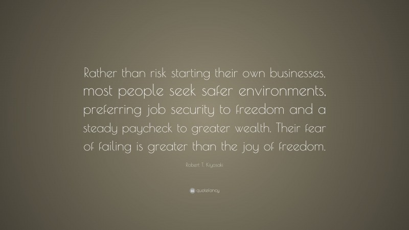 Robert T. Kiyosaki Quote: “Rather than risk starting their own businesses, most people seek safer environments, preferring job security to freedom and a steady paycheck to greater wealth. Their fear of failing is greater than the joy of freedom.”