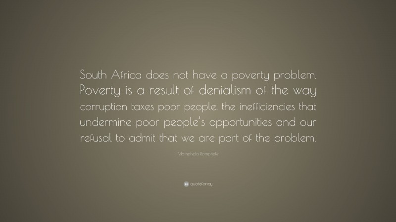 Mamphela Ramphele Quote: “South Africa does not have a poverty problem. Poverty is a result of denialism of the way corruption taxes poor people, the inefficiencies that undermine poor people’s opportunities and our refusal to admit that we are part of the problem.”