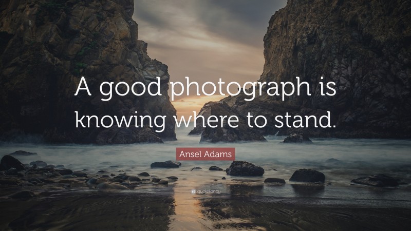 Ansel Adams Quote: “A good photograph is knowing where to stand.”
