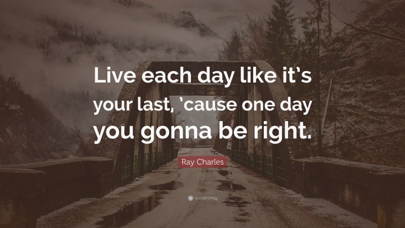 Ray Charles Quote: “Live each day like it’s your last, ’cause one day you gonna be right.”