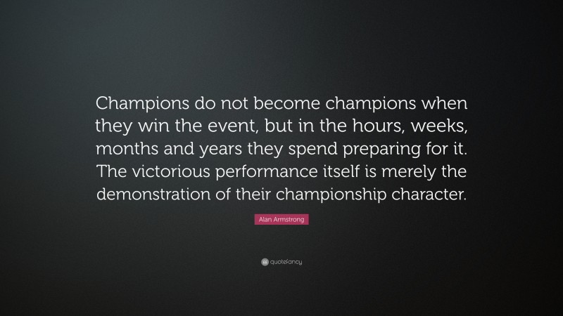Alan Armstrong Quote: “Champions do not become champions when they win the event, but in the hours, weeks, months and years they spend preparing for it. The victorious performance itself is merely the demonstration of their championship character.”