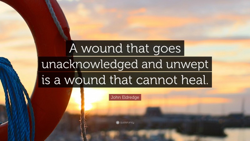 John Eldredge Quote: “A wound that goes unacknowledged and unwept is a wound that cannot heal.”