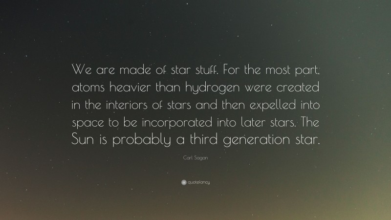 Carl Sagan Quote: “We are made of star stuff. For the most part, atoms heavier than hydrogen were created in the interiors of stars and then expelled into space to be incorporated into later stars. The Sun is probably a third generation star.”