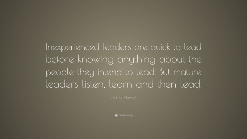 John C. Maxwell Quote: “Inexperienced leaders are quick to lead before knowing anything about the people they intend to lead. But mature leaders listen, learn and then lead.”