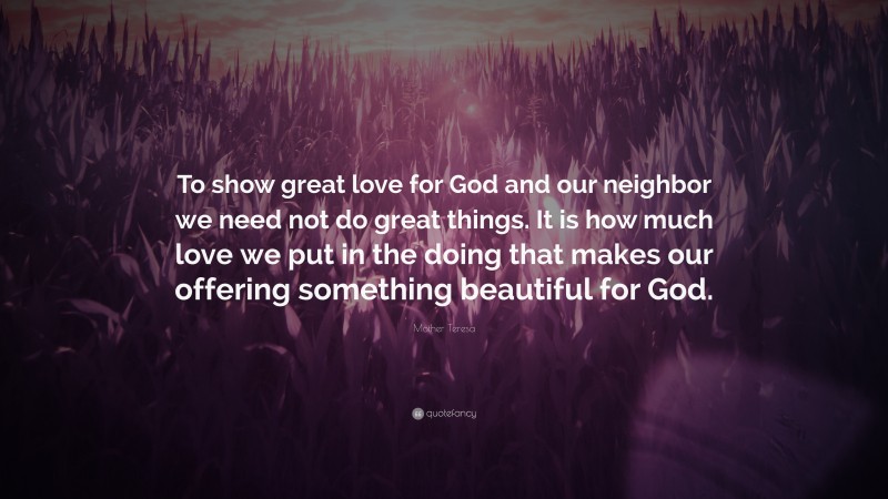 Mother Teresa Quote: “To show great love for God and our neighbor we need not do great things. It is how much love we put in the doing that makes our offering something beautiful for God.”