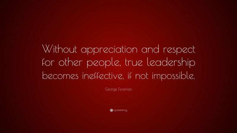 George Foreman Quote: “Without appreciation and respect for other people, true leadership becomes ineffective, if not impossible.”