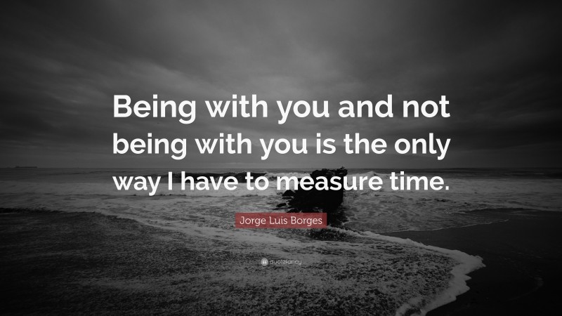 Jorge Luis Borges Quote: “Being with you and not being with you is the only way I have to measure time.”