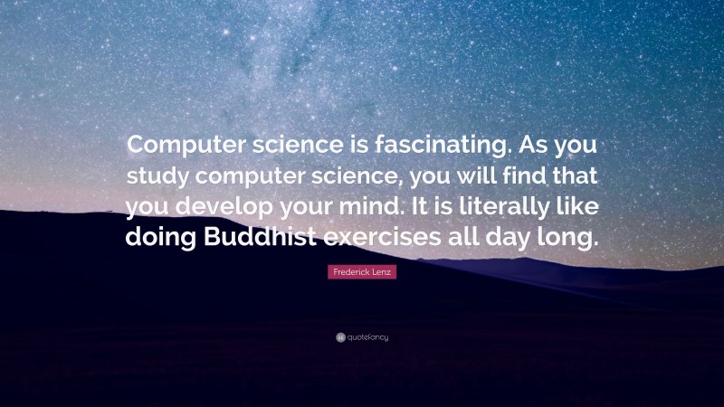 Frederick Lenz Quote: “Computer science is fascinating. As you study computer science, you will find that you develop your mind. It is literally like doing Buddhist exercises all day long.”