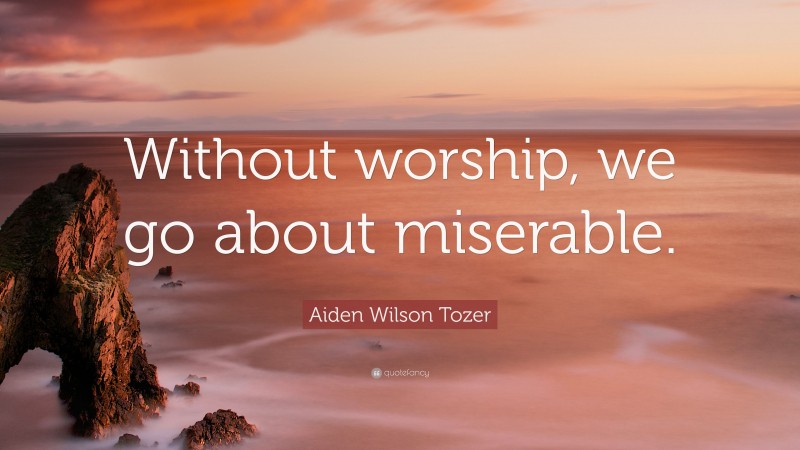 Aiden Wilson Tozer Quote: “Without worship, we go about miserable.”