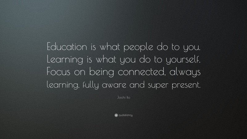 Joichi Ito Quote: “Education is what people do to you. Learning is what you do to yourself. Focus on being connected, always learning, fully aware and super present.”