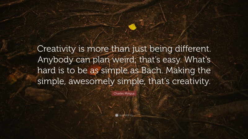 Charles Mingus Quote: “Creativity is more than just being different. Anybody can plan weird; that’s easy. What’s hard is to be as simple as Bach. Making the simple, awesomely simple, that’s creativity.”