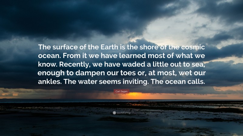 Carl Sagan Quote: “The surface of the Earth is the shore of the cosmic ocean. From it we have learned most of what we know. Recently, we have waded a little out to sea, enough to dampen our toes or, at most, wet our ankles. The water seems inviting. The ocean calls.”