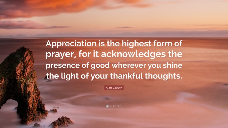 Alan Cohen Quote: “Appreciation is the highest form of prayer, for it acknowledges the presence of good wherever you shine the light of your thankful thoughts.”