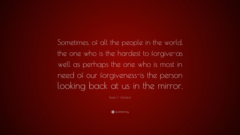 Dieter F. Uchtdorf Quote: “Sometimes, of all the people in the world, the one who is the hardest to forgive-as well as perhaps the one who is most in need of our forgiveness-is the person looking back at us in the mirror.”