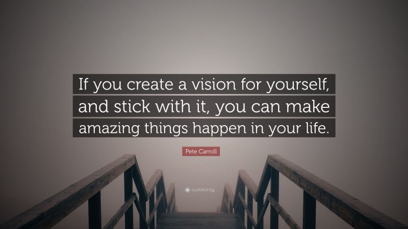 Pete Carroll Quote: “If you create a vision for yourself, and stick with it, you can make amazing things happen in your life.”