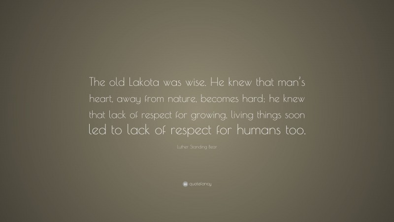 Luther Standing Bear Quote: “The old Lakota was wise. He knew that man’s heart, away from nature, becomes hard; he knew that lack of respect for growing, living things soon led to lack of respect for humans too.”