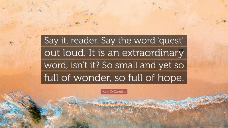 Kate DiCamillo Quote: “Say it, reader. Say the word ‘quest’ out loud. It is an extraordinary word, isn’t it? So small and yet so full of wonder, so full of hope.”