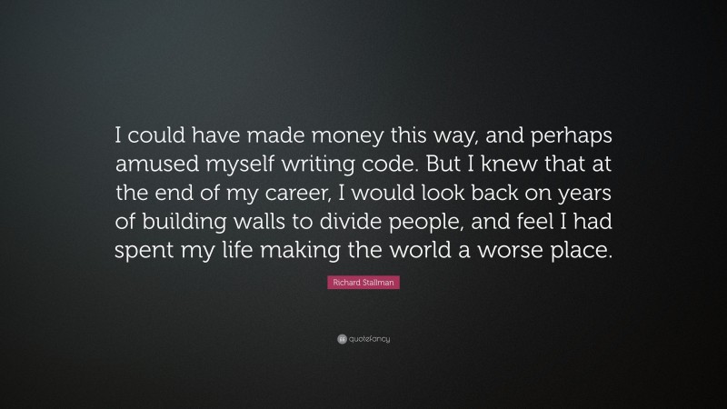 Richard Stallman Quote: “I could have made money this way, and perhaps amused myself writing code. But I knew that at the end of my career, I would look back on years of building walls to divide people, and feel I had spent my life making the world a worse place.”